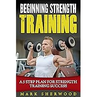 Beginning Strength Training: A 5 Step Plan for Strength Training Success Beginning Strength Training: A 5 Step Plan for Strength Training Success Kindle