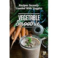 Vegetable Smoothie: Recipes Secretly Loaded With Veggies: Vegetables Smoothies To Lose Weight