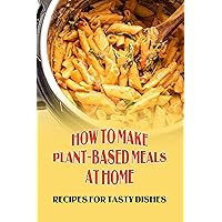 How To Make Plant-Based Meals At Home: Recipes For Tasty Dishes: Making Vegan Food With Instant Pot
