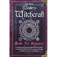 Modern Witchcraft Guide For Beginners: A Complete Step-By-Step Guide Of Rituals, Magick, And Spells That Will Unlock Your Spiritual Strength And Make You Become A Real Witch