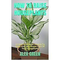 HOW TO RAISE HOUSEPLANTS: A Total Guide Book On How To Raise And Take Proper Care Of Your Houseplants HOW TO RAISE HOUSEPLANTS: A Total Guide Book On How To Raise And Take Proper Care Of Your Houseplants Kindle Paperback