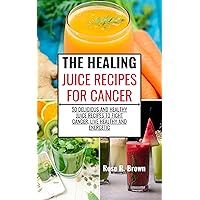 THE HEALING JUICE RECIPES FOR CANCER: 50 Delicious And Healthy Juice Recipes To Fight Cancer, Live Healthy And Energetic