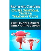 Bladder Cancer Causes, Symptoms, Stages & Treatment Guide: Cure Bladder Cancer With A Positive Outlook Bladder Cancer Causes, Symptoms, Stages & Treatment Guide: Cure Bladder Cancer With A Positive Outlook Kindle