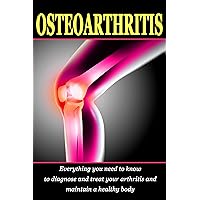 Osteoarthritis: Everything you need to know to diagnose and treat your arthritis and how to maintain a healthy body