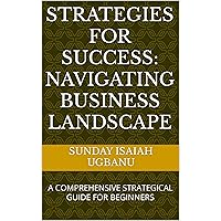 STRATEGIES FOR SUCCESS: NAVIGATING BUSINESS LANDSCAPE : A COMPREHENSIVE STRATEGICAL GUIDE FOR BEGINNERS