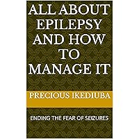 ALL ABOUT EPILEPSY AND HOW TO MANAGE IT: ENDING THE FEAR OF SEIZURES