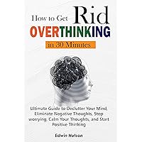 How to Get Rid of Over Thinking in 30 Minutes: Ultimate Guide to Declutter Your Mind, Eliminate Negative Thoughts, Stop worrying, Calm Your Thoughts, and Start Positive Thinking How to Get Rid of Over Thinking in 30 Minutes: Ultimate Guide to Declutter Your Mind, Eliminate Negative Thoughts, Stop worrying, Calm Your Thoughts, and Start Positive Thinking Kindle Hardcover Paperback