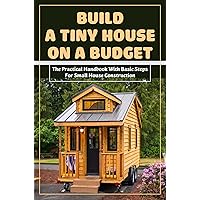 Build A Tiny House On A Budget_the Practical Handbook With Basic Steps For Small House Construction: Cheapest Way To Build A House