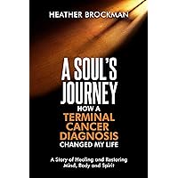 A Soul’s Journey: How a Terminal Cancer Diagnosis Changed My Life: A Story of Healing and Restoring the Mind, Body, and Spirit A Soul’s Journey: How a Terminal Cancer Diagnosis Changed My Life: A Story of Healing and Restoring the Mind, Body, and Spirit Kindle Paperback