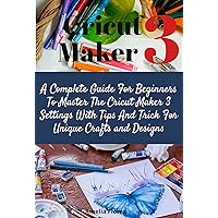 Cricut Maker 3:A Complete Guide For Beginners To Master The Cricut Maker 3 Settings With Tips And Trick For Unique Crafts and Designs Cricut Maker 3:A Complete Guide For Beginners To Master The Cricut Maker 3 Settings With Tips And Trick For Unique Crafts and Designs Kindle Paperback
