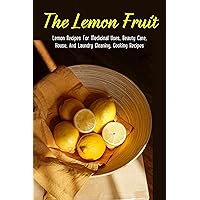 The Lemon Fruit: Lemon Recipes For Medicinal Uses, Beauty Care, House, And Laundry Cleaning, Cooking Recipes: How Does Lemon Detox Work
