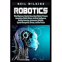 Robotics: What Beginners Need to Know about Robotic Process Automation, Mobile Robots, Artificial Intelligence, Machine Learning, Autonomous Vehicles, Speech Recognition, Drones, and Our Future