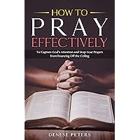 How To Pray Effectively: To Capture God's Attention and Stop Your Prayers from Bouncing Off the Ceiling How To Pray Effectively: To Capture God's Attention and Stop Your Prayers from Bouncing Off the Ceiling Kindle Paperback