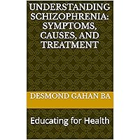 Understanding Schizophrenia: Symptoms, Causes, and Treatment: Educating for Health Understanding Schizophrenia: Symptoms, Causes, and Treatment: Educating for Health Kindle
