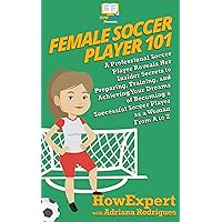 Female Soccer Player 101: A Professional Soccer Player Reveals Her Insider Secrets to Preparing, Training, and Achieving Your Dreams of Becoming a Successful Soccer Player as a Woman From A to Z