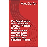 My Experiences with Dizziness, Tinnitus, Vertigo, Sudden Sensorineural Hearing Loss and Menière’s Disease: The Solution I Found My Experiences with Dizziness, Tinnitus, Vertigo, Sudden Sensorineural Hearing Loss and Menière’s Disease: The Solution I Found Kindle