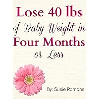 Lose 40lbs of Baby Weight in Four Months or Less: An Action Plan to Dropping the Post Pregnancy Pounds