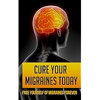 Cure Your Migraines Today: Free Yourself of Migraines Forever (headache remedies)