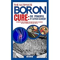 THE ULTIMATE BORON CURE -THE POWERFUL ‘B’ LETTER ELEMENT: The Innovative and Extraordinary Treatment for a Variety of Disorders and Health Concerns that Influence your Life THE ULTIMATE BORON CURE -THE POWERFUL ‘B’ LETTER ELEMENT: The Innovative and Extraordinary Treatment for a Variety of Disorders and Health Concerns that Influence your Life Kindle Paperback