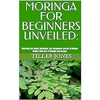 MORINGA FOR BEGINNERS UNVEILED:: Unlocking The Health, Nutritional, And Therapeutic Secrets Of Moringa Oleifera With Over 75 Benefits And Recipes MORINGA FOR BEGINNERS UNVEILED:: Unlocking The Health, Nutritional, And Therapeutic Secrets Of Moringa Oleifera With Over 75 Benefits And Recipes Kindle Hardcover Paperback