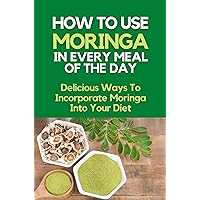 How To Use Moringa In Every Meal Of The Day: Delicious Ways To Incorporate Moringa Into Your Diet: Moringa Cooking Tips