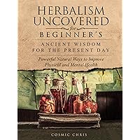Herbalism Uncovered for Beginner's: Ancient Wisdom for the Present Day: Powerful Natural Ways to Improve Physical and Mental Health Herbalism Uncovered for Beginner's: Ancient Wisdom for the Present Day: Powerful Natural Ways to Improve Physical and Mental Health Kindle Paperback