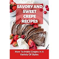 Savory And Sweet Crepe Recipes: How To Make Crepes In A Variety Of Styles: Delicious Crepe Fillings That Will Rule Your Sunday Brunch!