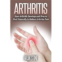 Arthritis: How Arthritis Develops and How to Heal Naturally From Arthritic Pain