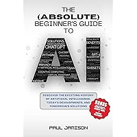 The (Absolute) Beginner's Guide to AI: Discover the Exciting History of Artificial Intelligence, Today's Developments, & Tomorrow's Solutions The (Absolute) Beginner's Guide to AI: Discover the Exciting History of Artificial Intelligence, Today's Developments, & Tomorrow's Solutions Kindle Paperback Hardcover