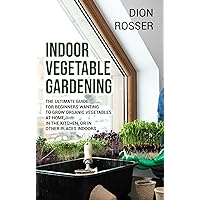 Indoor Vegetable Gardening: The Ultimate Guide for Beginners Wanting to Grow Organic Vegetables at Home, in the Kitchen, or in Other Places Indoors (Gardening in Small Places)