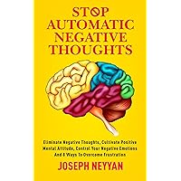 STOP AUTOMATIC NEGATIVE THOUGHTS: ELIMINATE NEGATIVE THOUGHTS, CULTIVATE POSITIVE MENTAL ATTITUDES, CONTROL YOUR NEGATIVE EMOTIONS AND 8 WAYS TO OVERCOME FRUSTRATION (LIFE TRANSFORMATION Book 9)