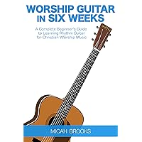 Worship Guitar In Six Weeks: A Complete Beginner’s Guide to Learning Rhythm Guitar for Christian Worship Music (Guitar Authority Series Book 1)