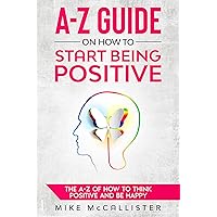 A-Z Guide On How To Start Being Positive: Transform Your Mind, Your Relationships, and Your World for a Happy, Fulfilling Life A-Z Guide On How To Start Being Positive: Transform Your Mind, Your Relationships, and Your World for a Happy, Fulfilling Life Kindle Paperback Hardcover