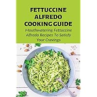 Fettuccine Alfredo Cooking Guide: Mouthwatering Fettuccine Alfredo Recipes To Satisfy Your Cravings: Pasta & Noodle Cooking Books