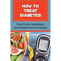 How To Treat Diabetes: Prevent Further Complications, And Potentially Reverse Pre-Diabetes