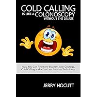 Cold Calling Is Like a Colonoscopy without the Drugs: How You Can Find New Business with Courage, Cold Calling and a Few Less Invasive Techniques Cold Calling Is Like a Colonoscopy without the Drugs: How You Can Find New Business with Courage, Cold Calling and a Few Less Invasive Techniques Kindle