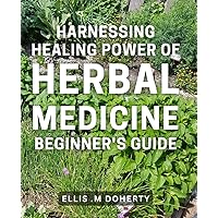 Harnessing Healing Power of Herbal Medicine: Beginner's Guide: Discover the Natural Remedies with this Comprehensive to Healing