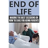End of Life: Making the Best Decisions on How to Care for Aging Parents (End of Life Care, End of Life Planning)