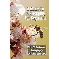 A Guide To Beekeeping For Beginners: How To Understand Beekeeping On A Whole New Level: How To Raise Bees In Your Backyard