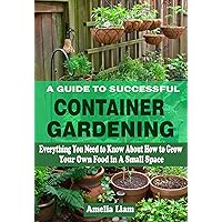 A GUIDE TO SUCCESSFUL CONTAINER GARDENING: Everything You Need to Know About How to Grow Your Own Food in A Small Space A GUIDE TO SUCCESSFUL CONTAINER GARDENING: Everything You Need to Know About How to Grow Your Own Food in A Small Space Kindle Paperback