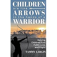 Children are like Arrows in the Hands of a Warrior: Helping Children Find Faith, Love, & Flight Children are like Arrows in the Hands of a Warrior: Helping Children Find Faith, Love, & Flight Kindle Hardcover Paperback