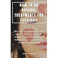 HOW TO DO NATURAL TREATMENTS FOR PSORIASIS : RELIEVE THE PAIN OF YOUR SKIN, YOUR NAILS, YOUR HEAD, YOUR ARMPITS AND YOUR WHOLE BODY OF ALL TYPES OF PSORIASIS HOW TO DO NATURAL TREATMENTS FOR PSORIASIS : RELIEVE THE PAIN OF YOUR SKIN, YOUR NAILS, YOUR HEAD, YOUR ARMPITS AND YOUR WHOLE BODY OF ALL TYPES OF PSORIASIS Kindle Paperback