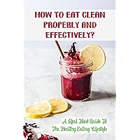 How To Eat Clean Properly And Effectively?: A Real Food Guide To The Healthy Eating Lifestyle: Eating Healthy Recipes To Lose Weight