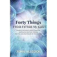 Forty Things I Wish I'd Told My Kids: Mindful Messages About Success, Happiness, Leather, Pickles, and the Use and Misuse of Imagination Forty Things I Wish I'd Told My Kids: Mindful Messages About Success, Happiness, Leather, Pickles, and the Use and Misuse of Imagination Kindle Paperback
