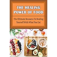 The Healing Power Of Food: The Ultimate Resource To Healing Yourself With What You Eat