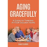 Aging Gracefully : A Guide to Thriving in Your Golden Years Aging Gracefully : A Guide to Thriving in Your Golden Years Kindle Paperback