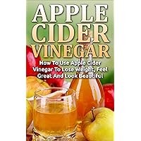 Apple Cider Vinegar: How To Use Apple Cider Vinegar To Lose Weight, Feel Great And Look Beautiful