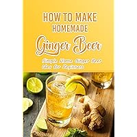 How To Make Homemade Ginger Beer: Simple Home Ginger Beer Idea for Beginners How To Make Homemade Ginger Beer: Simple Home Ginger Beer Idea for Beginners Kindle Paperback