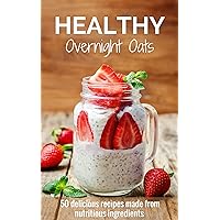 Healthy Overnight Oats: 50 Delicious Recipes Made From Nutritious Ingredients