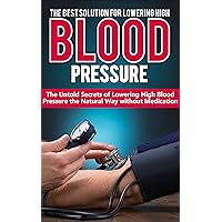 HIGH BLOOD PRESSURE: THE BEST SOLUTION FOR LOWERING HIGH BLOOD PRESSURE: The Untold Secrets of Lowering High Blood Pressure the Natural Way Without Medication ... High Blood Pressure, Natural Remedies)